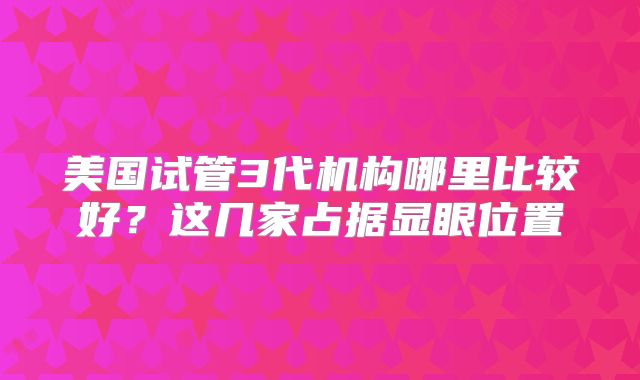 美国试管3代机构哪里比较好?这几家占据显眼位置