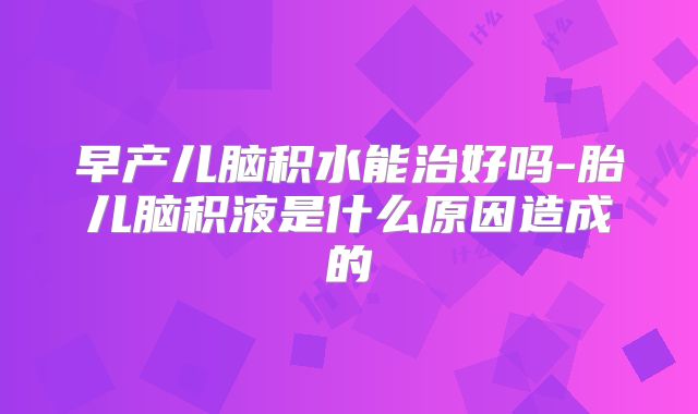 早产儿脑积水能治好吗-胎儿脑积液是什么原因造成的