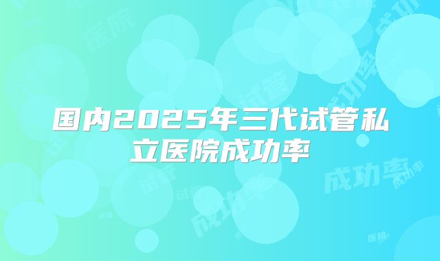 国内2025年三代试管私立医院成功率