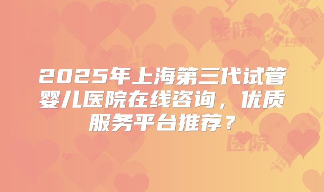 2025年上海第三代试管婴儿医院在线咨询，优质服务平台推荐？