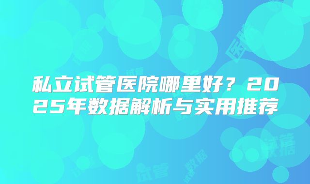 私立试管医院哪里好？2025年数据解析与实用推荐