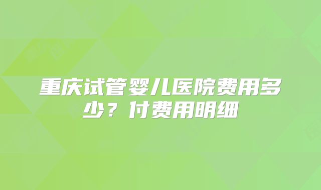 重庆试管婴儿医院费用多少？付费用明细