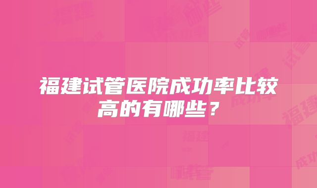 福建试管医院成功率比较高的有哪些？