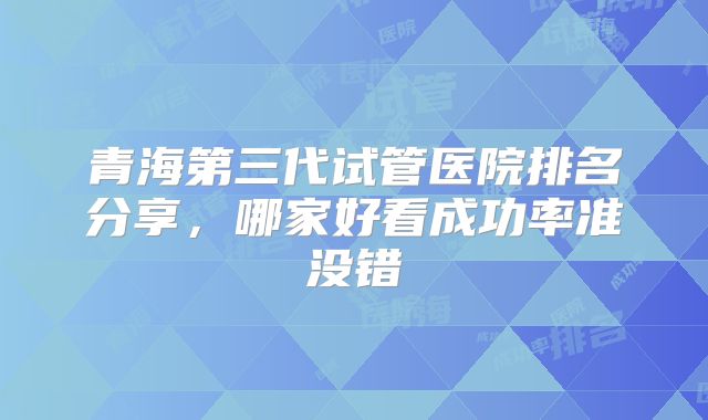 青海第三代试管医院排名分享，哪家好看成功率准没错