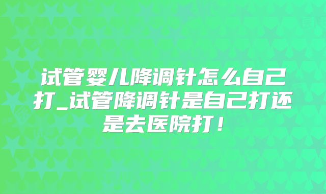 试管婴儿降调针怎么自己打_试管降调针是自己打还是去医院打！