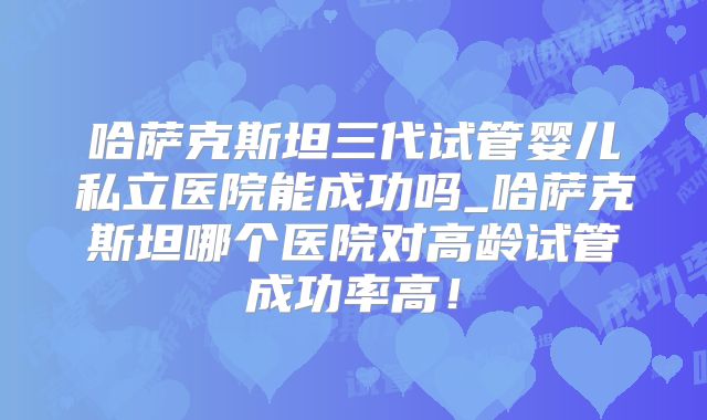 哈萨克斯坦三代试管婴儿私立医院能成功吗_哈萨克斯坦哪个医院对高龄试管成功率高！