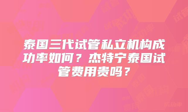 泰国三代试管私立机构成功率如何？杰特宁泰国试管费用贵吗？