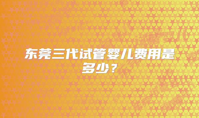 东莞三代试管婴儿费用是多少？