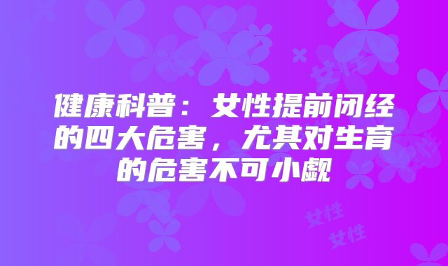 健康科普：女性提前闭经的四大危害，尤其对生育的危害不可小觑