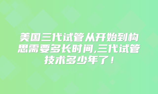 美国三代试管从开始到构思需要多长时间,三代试管技术多少年了！