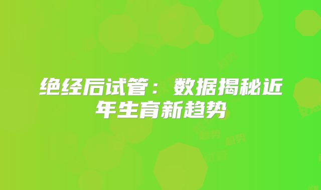 绝经后试管：数据揭秘近年生育新趋势