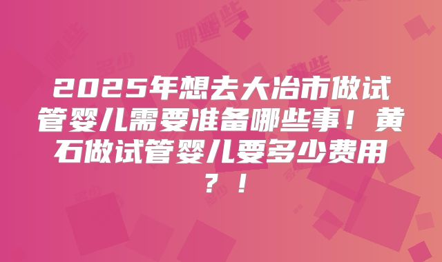 2025年想去大冶市做试管婴儿需要准备哪些事!黄石做试管婴儿要多少费用?!