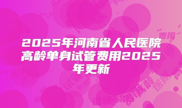 2025年河南省人民医院高龄单身试管费用2025年更新