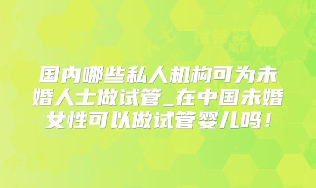 国内哪些私人机构可为未婚人士做试管_在中国未婚女性可以做试管婴儿吗！