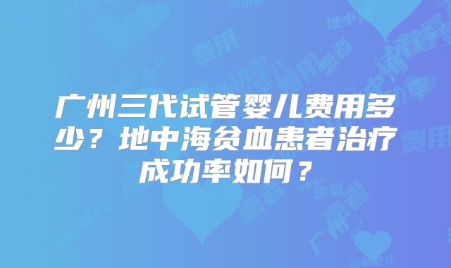 广州三代试管婴儿费用多少？地中海贫血患者治疗成功率如何？