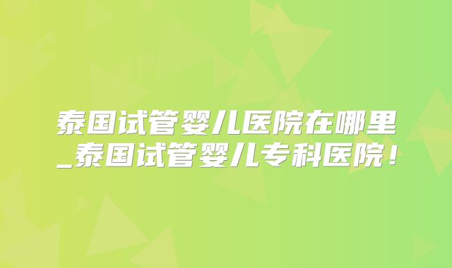 泰国试管婴儿医院在哪里_泰国试管婴儿专科医院！