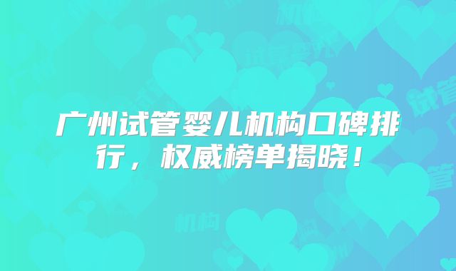 广州试管婴儿机构口碑排行，权威榜单揭晓！