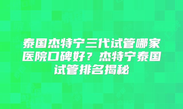 泰国杰特宁三代试管哪家医院口碑好？杰特宁泰国试管排名揭秘