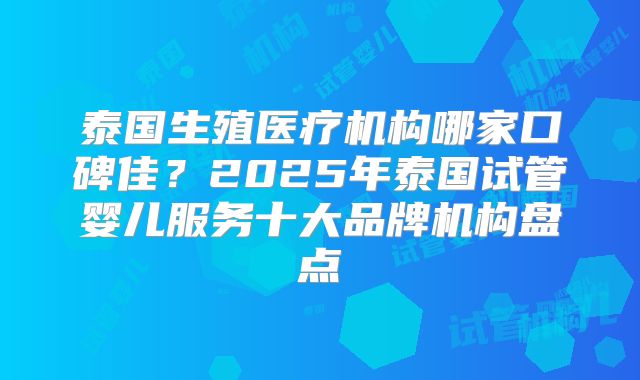 泰国生殖医疗机构哪家口碑佳？2025年泰国试管婴儿服务十大品牌机构盘点
