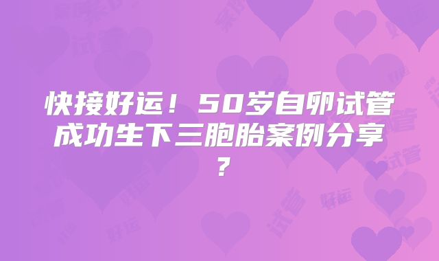 快接好运!50岁自卵试管成功生下三胞胎案例分享?