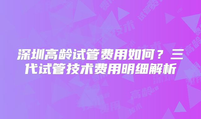 深圳高龄试管费用如何？三代试管技术费用明细解析