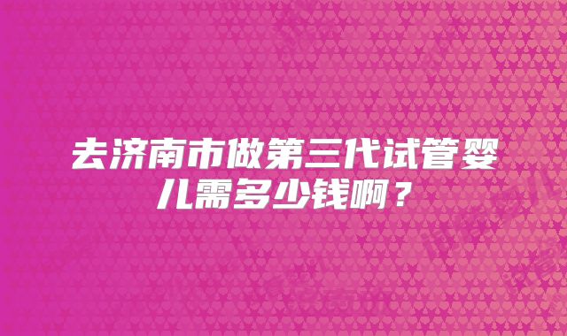 去济南市做第三代试管婴儿需多少钱啊？