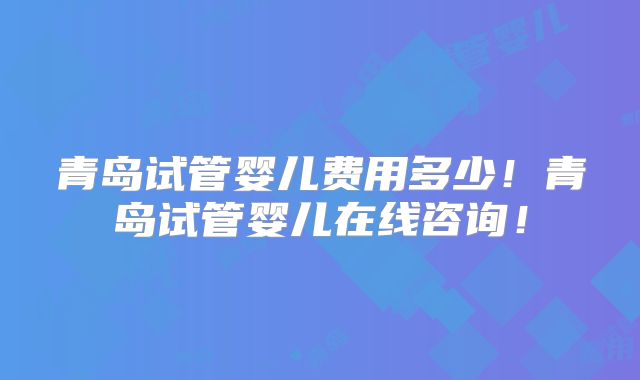 青岛试管婴儿费用多少！青岛试管婴儿在线咨询！