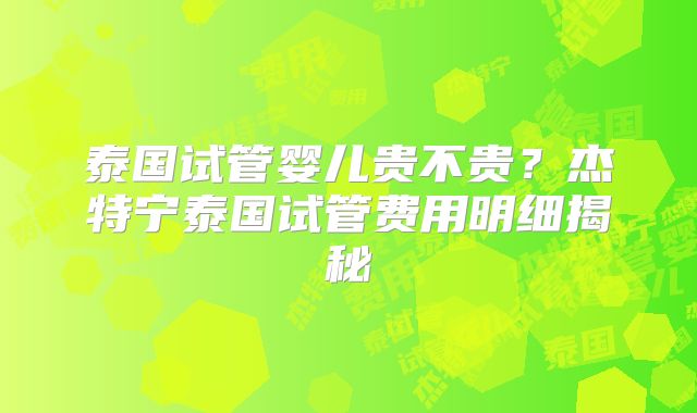 泰国试管婴儿贵不贵？杰特宁泰国试管费用明细揭秘