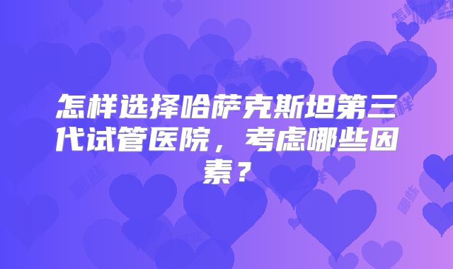 怎样选择哈萨克斯坦第三代试管医院，考虑哪些因素？