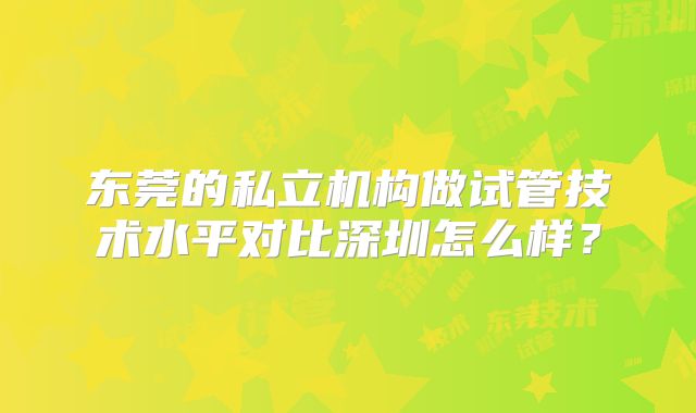 东莞的私立机构做试管技术水平对比深圳怎么样？
