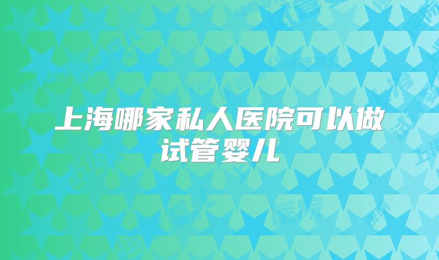 上海哪家私人医院可以做试管婴儿
