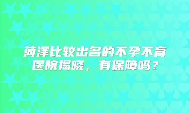 菏泽比较出名的不孕不育医院揭晓，有保障吗？
