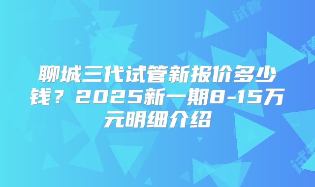 聊城三代试管新报价多少钱?2025新一期8-15万元明细介绍