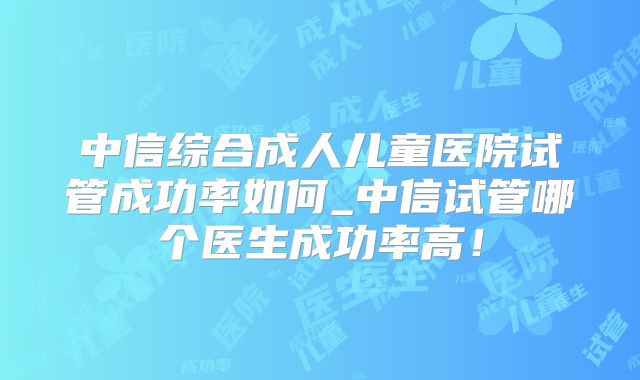 中信综合成人儿童医院试管成功率如何_中信试管哪个医生成功率高!