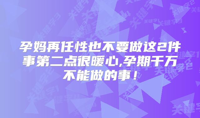 孕妈再任性也不要做这2件事第二点很暖心,孕期千万不能做的事！