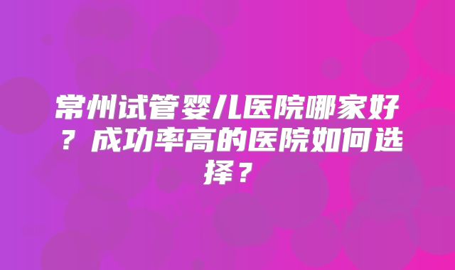 常州试管婴儿医院哪家好?成功率高的医院如何选择?