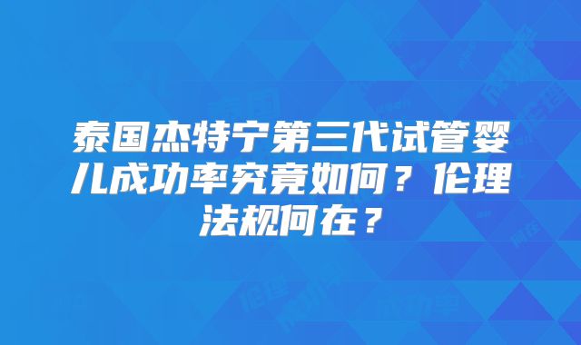 泰国杰特宁第三代试管婴儿成功率究竟如何？伦理法规何在？