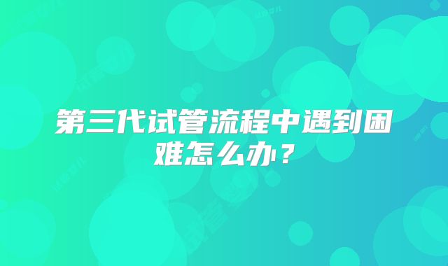 第三代试管流程中遇到困难怎么办?
