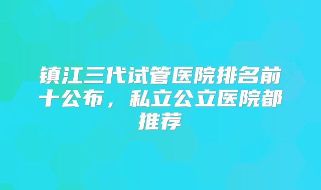 镇江三代试管医院排名前十公布，私立公立医院都推荐