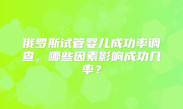 俄罗斯试管婴儿成功率调查,哪些因素影响成功几率?