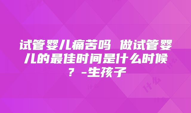 试管婴儿痛苦吗 做试管婴儿的最佳时间是什么时候？-生孩子