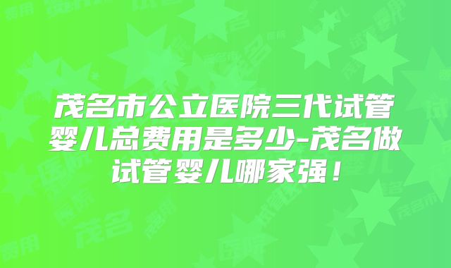 茂名市公立医院三代试管婴儿总费用是多少-茂名做试管婴儿哪家强！