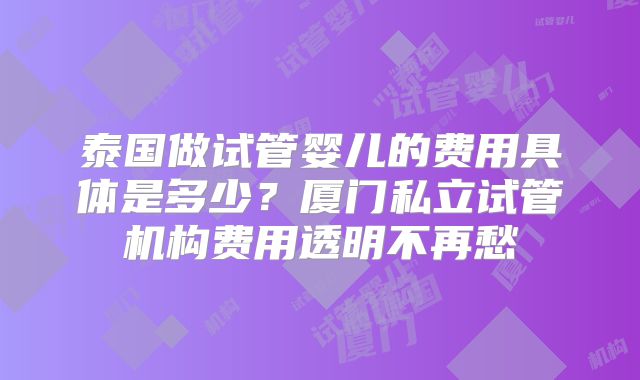 泰国做试管婴儿的费用具体是多少？厦门私立试管机构费用透明不再愁