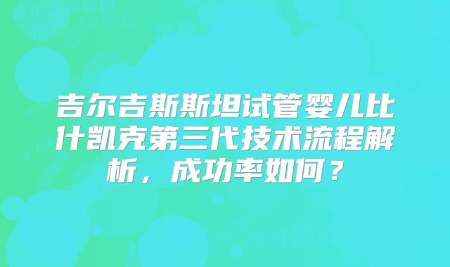 吉尔吉斯斯坦试管婴儿比什凯克第三代技术流程解析,成功率如何?