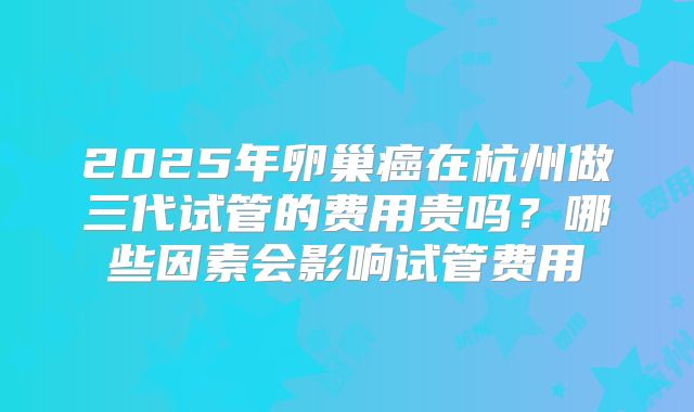 2025年卵巢癌在杭州做三代试管的费用贵吗？哪些因素会影响试管费用