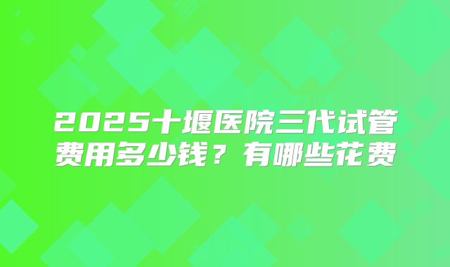 2025十堰医院三代试管费用多少钱？有哪些花费