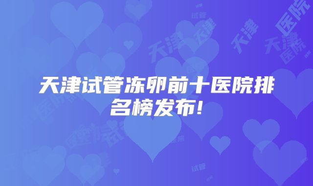 天津试管冻卵前十医院排名榜发布!