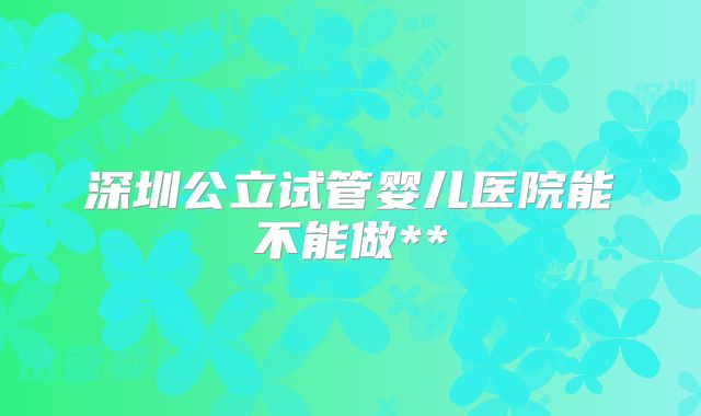 深圳公立试管婴儿医院能不能做**