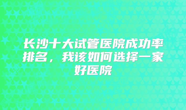 长沙十大试管医院成功率排名，我该如何选择一家好医院