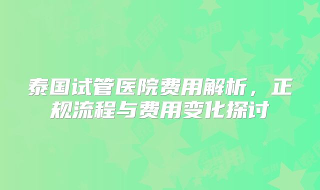 泰国试管医院费用解析，正规流程与费用变化探讨